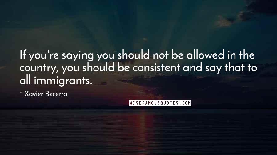 Xavier Becerra Quotes: If you're saying you should not be allowed in the country, you should be consistent and say that to all immigrants.
