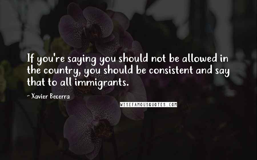 Xavier Becerra Quotes: If you're saying you should not be allowed in the country, you should be consistent and say that to all immigrants.