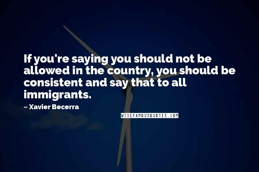 Xavier Becerra Quotes: If you're saying you should not be allowed in the country, you should be consistent and say that to all immigrants.