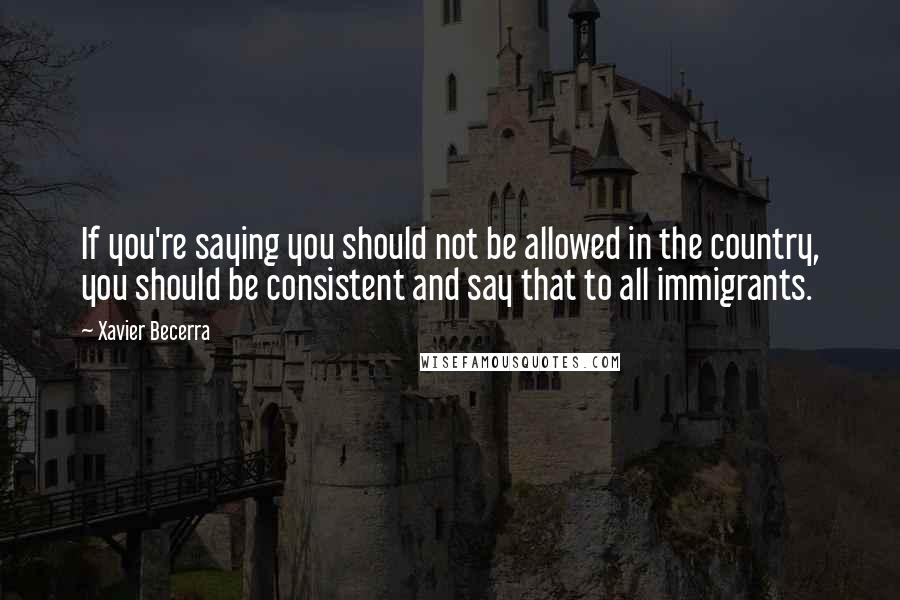 Xavier Becerra Quotes: If you're saying you should not be allowed in the country, you should be consistent and say that to all immigrants.