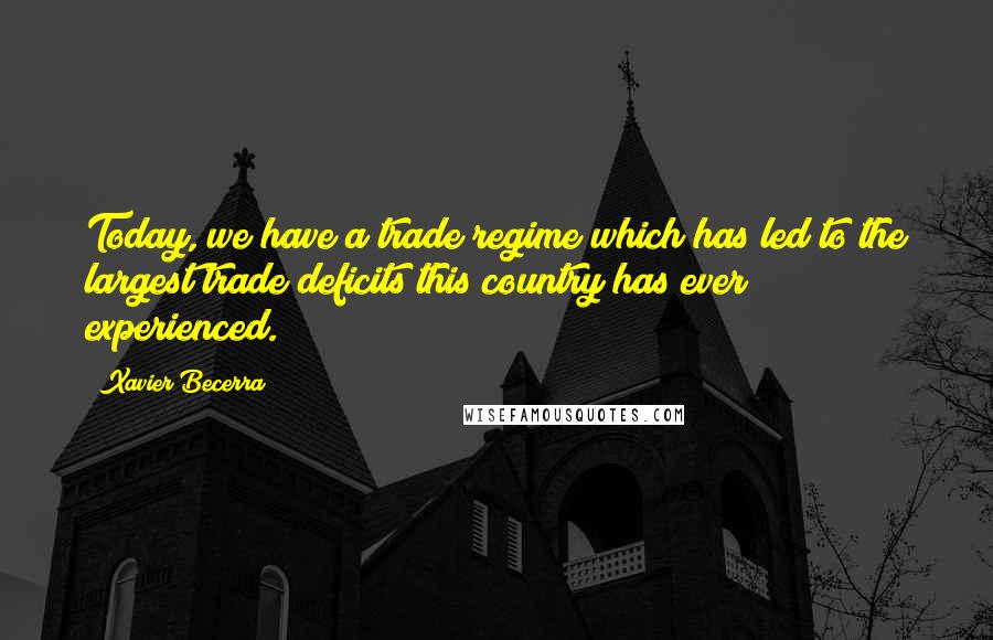 Xavier Becerra Quotes: Today, we have a trade regime which has led to the largest trade deficits this country has ever experienced.
