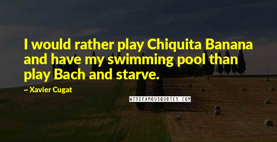 Xavier Cugat Quotes: I would rather play Chiquita Banana and have my swimming pool than play Bach and starve.