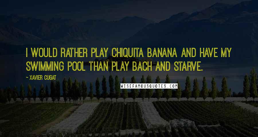 Xavier Cugat Quotes: I would rather play Chiquita Banana and have my swimming pool than play Bach and starve.