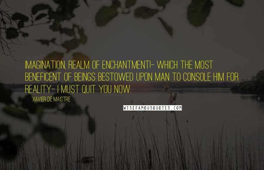 Xavier De Maistre Quotes: Imagination, realm of enchantment!- which the most beneficent of beings bestowed upon man to console him for reality- I must quit you now.