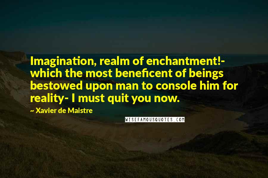 Xavier De Maistre Quotes: Imagination, realm of enchantment!- which the most beneficent of beings bestowed upon man to console him for reality- I must quit you now.