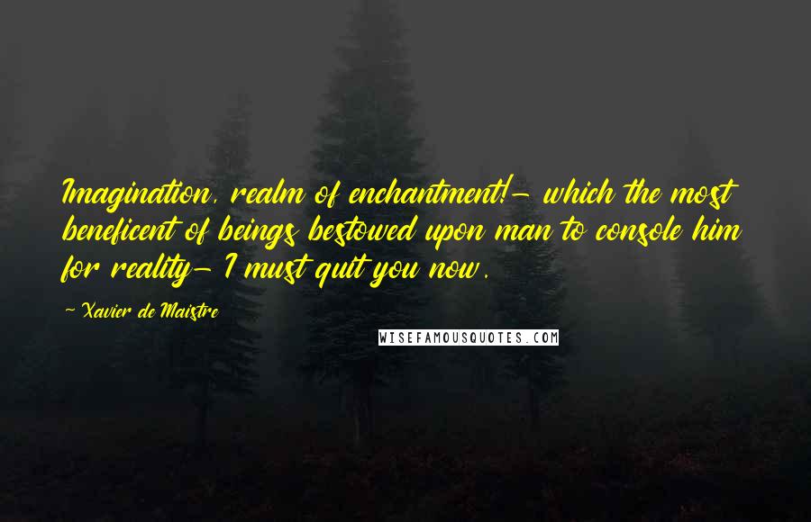 Xavier De Maistre Quotes: Imagination, realm of enchantment!- which the most beneficent of beings bestowed upon man to console him for reality- I must quit you now.