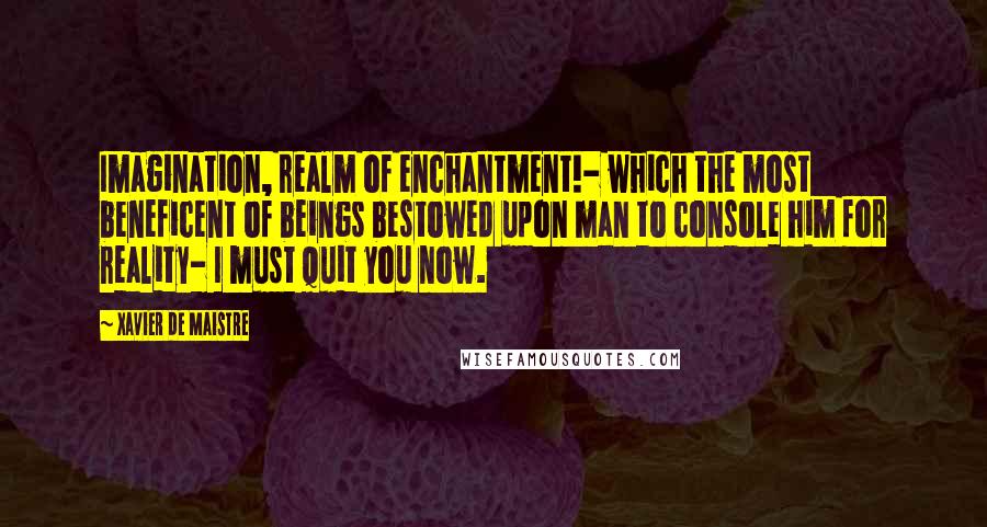 Xavier De Maistre Quotes: Imagination, realm of enchantment!- which the most beneficent of beings bestowed upon man to console him for reality- I must quit you now.