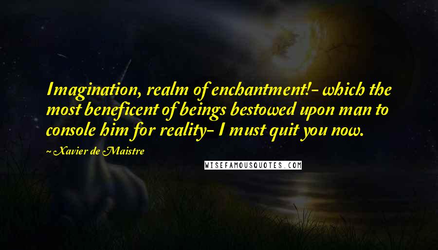 Xavier De Maistre Quotes: Imagination, realm of enchantment!- which the most beneficent of beings bestowed upon man to console him for reality- I must quit you now.