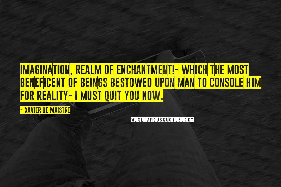 Xavier De Maistre Quotes: Imagination, realm of enchantment!- which the most beneficent of beings bestowed upon man to console him for reality- I must quit you now.