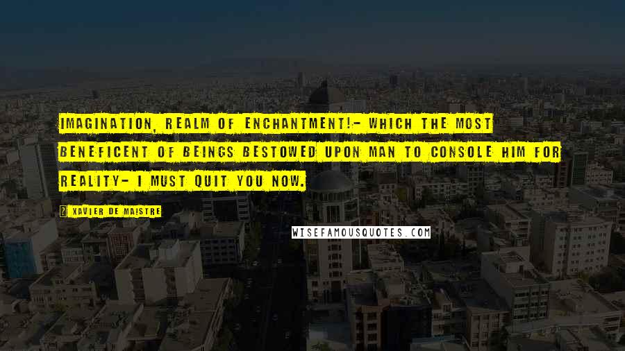 Xavier De Maistre Quotes: Imagination, realm of enchantment!- which the most beneficent of beings bestowed upon man to console him for reality- I must quit you now.