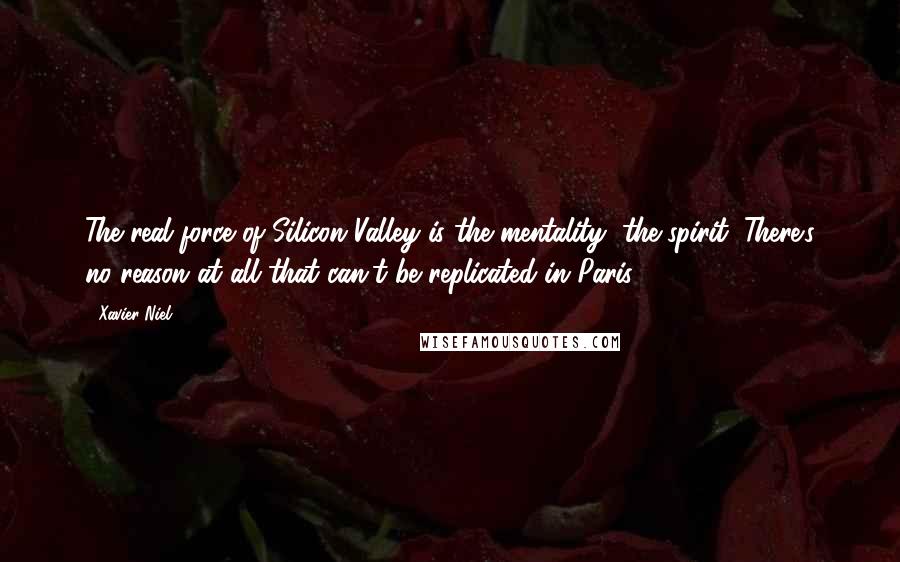 Xavier Niel Quotes: The real force of Silicon Valley is the mentality, the spirit. There's no reason at all that can't be replicated in Paris.