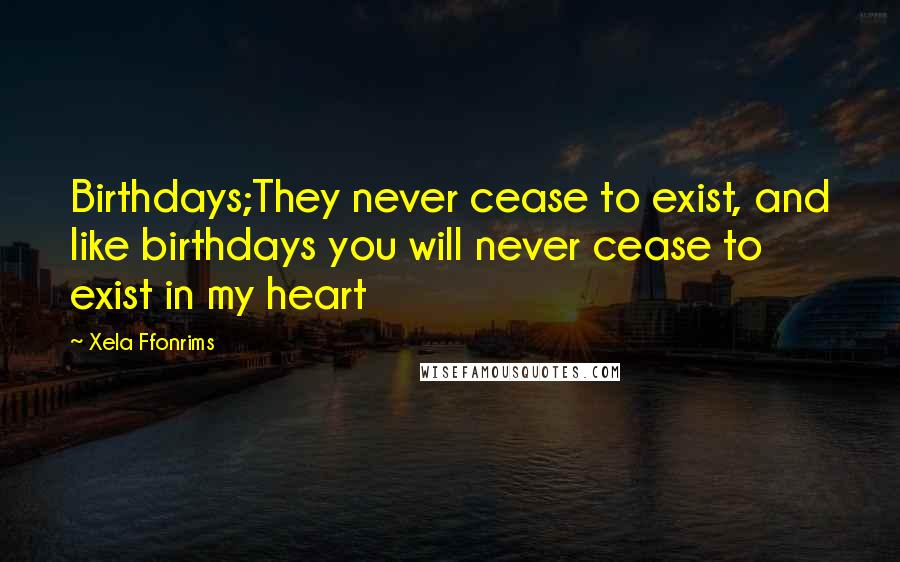 Xela Ffonrims Quotes: Birthdays;They never cease to exist, and like birthdays you will never cease to exist in my heart