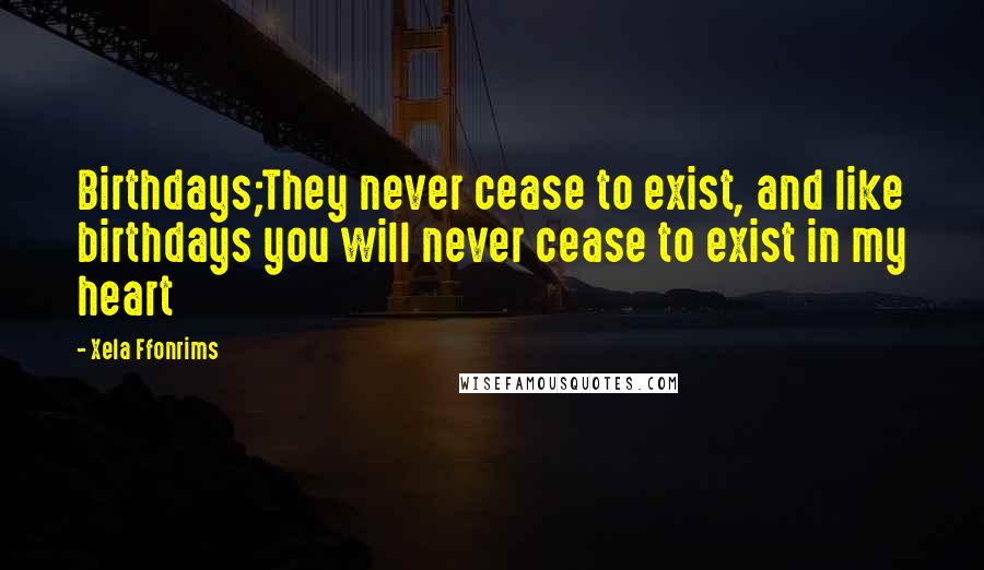 Xela Ffonrims Quotes: Birthdays;They never cease to exist, and like birthdays you will never cease to exist in my heart