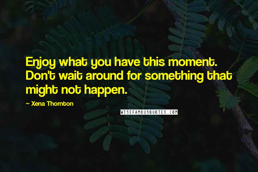 Xena Thornton Quotes: Enjoy what you have this moment. Don't wait around for something that might not happen.