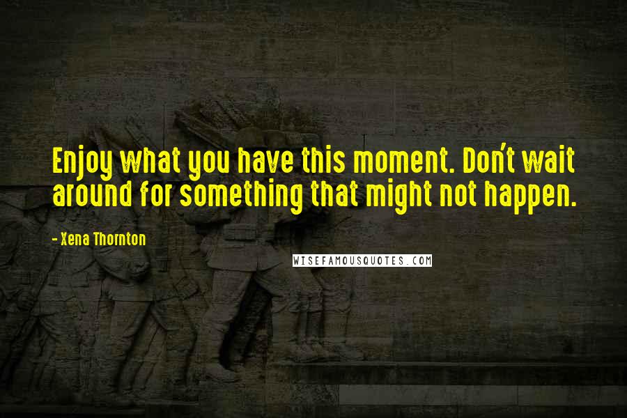 Xena Thornton Quotes: Enjoy what you have this moment. Don't wait around for something that might not happen.
