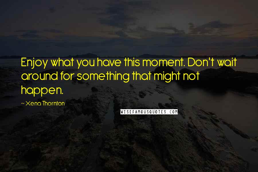 Xena Thornton Quotes: Enjoy what you have this moment. Don't wait around for something that might not happen.