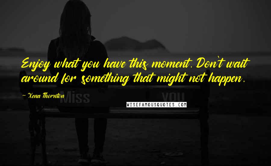 Xena Thornton Quotes: Enjoy what you have this moment. Don't wait around for something that might not happen.