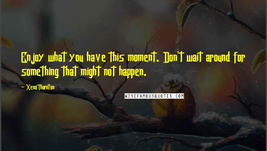 Xena Thornton Quotes: Enjoy what you have this moment. Don't wait around for something that might not happen.