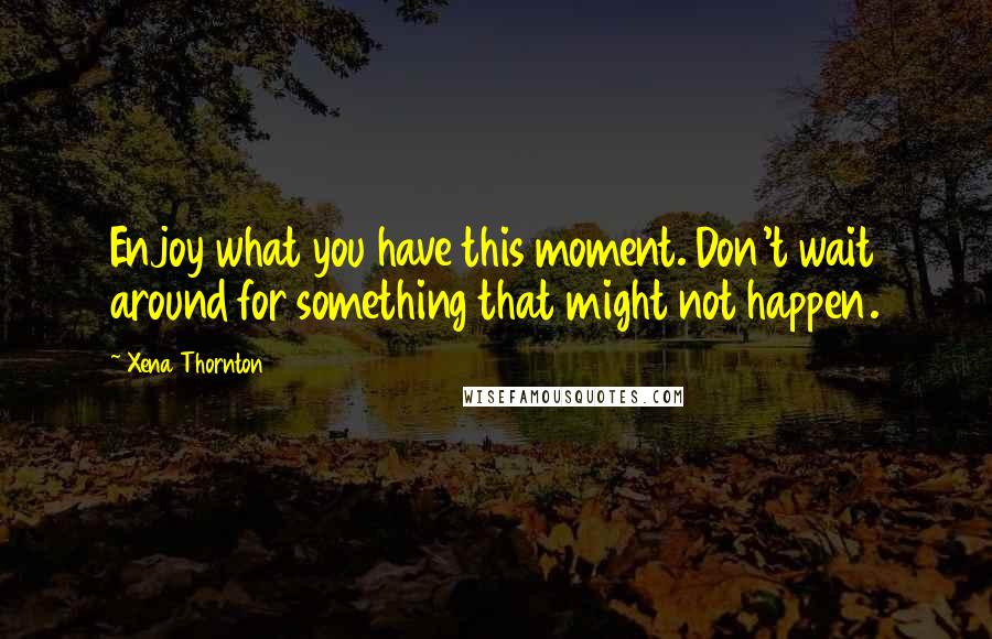 Xena Thornton Quotes: Enjoy what you have this moment. Don't wait around for something that might not happen.