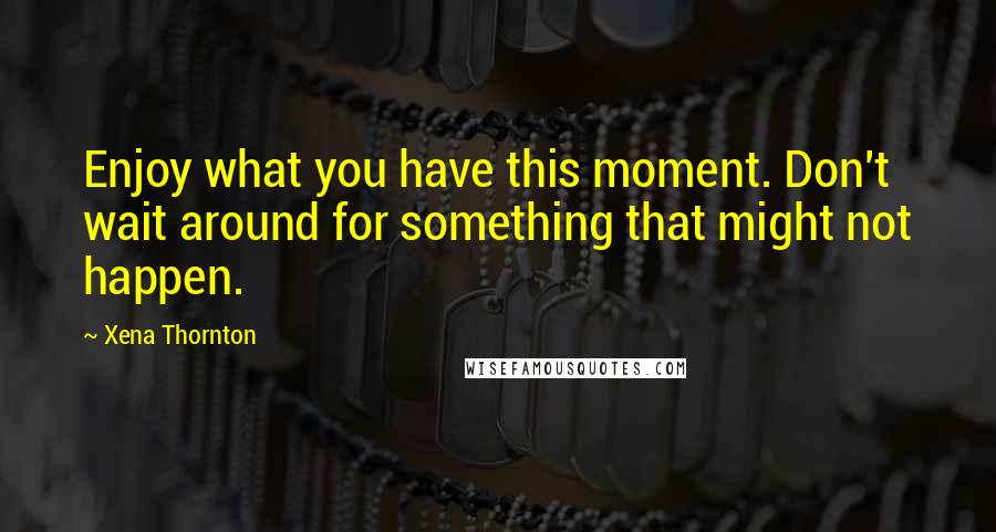 Xena Thornton Quotes: Enjoy what you have this moment. Don't wait around for something that might not happen.