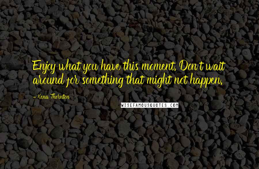 Xena Thornton Quotes: Enjoy what you have this moment. Don't wait around for something that might not happen.