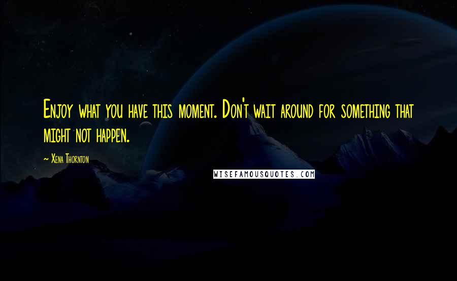 Xena Thornton Quotes: Enjoy what you have this moment. Don't wait around for something that might not happen.