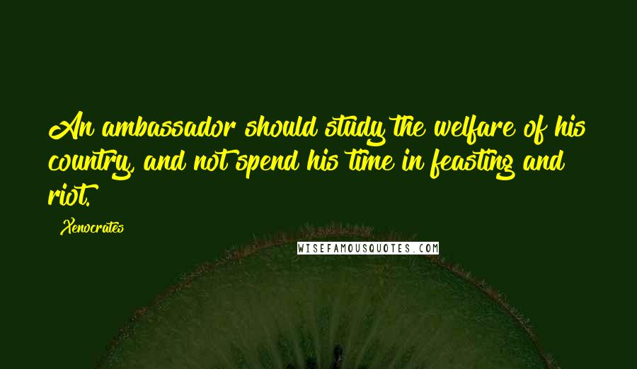 Xenocrates Quotes: An ambassador should study the welfare of his country, and not spend his time in feasting and riot.