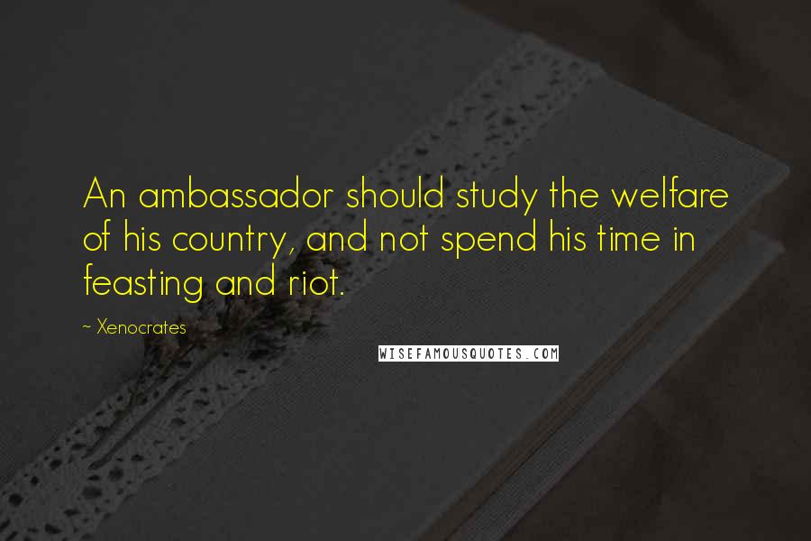 Xenocrates Quotes: An ambassador should study the welfare of his country, and not spend his time in feasting and riot.