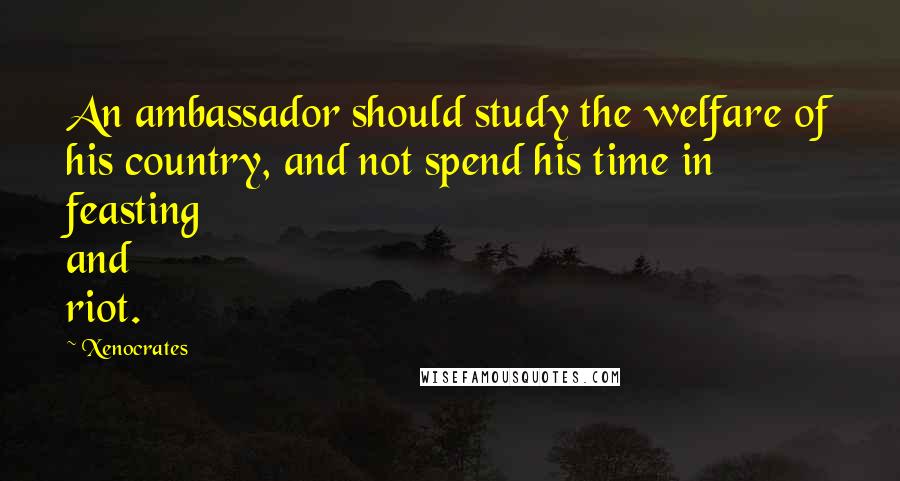 Xenocrates Quotes: An ambassador should study the welfare of his country, and not spend his time in feasting and riot.