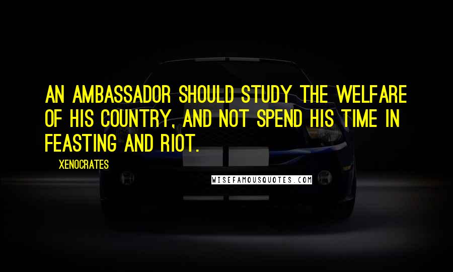 Xenocrates Quotes: An ambassador should study the welfare of his country, and not spend his time in feasting and riot.