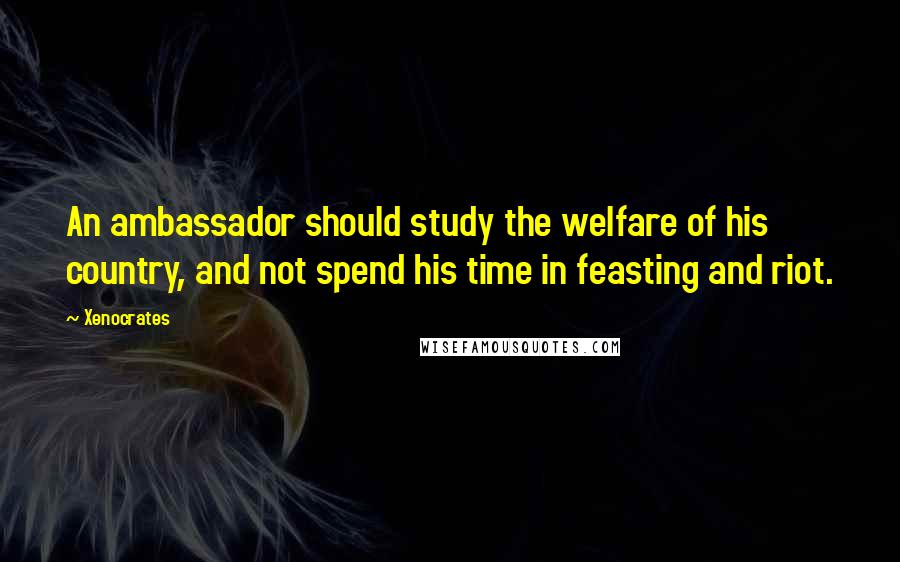 Xenocrates Quotes: An ambassador should study the welfare of his country, and not spend his time in feasting and riot.