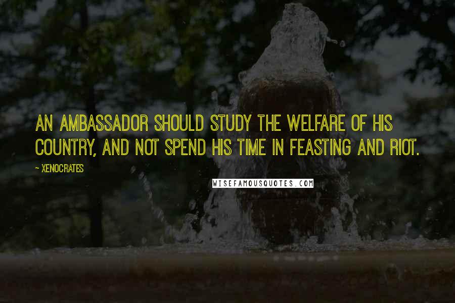 Xenocrates Quotes: An ambassador should study the welfare of his country, and not spend his time in feasting and riot.