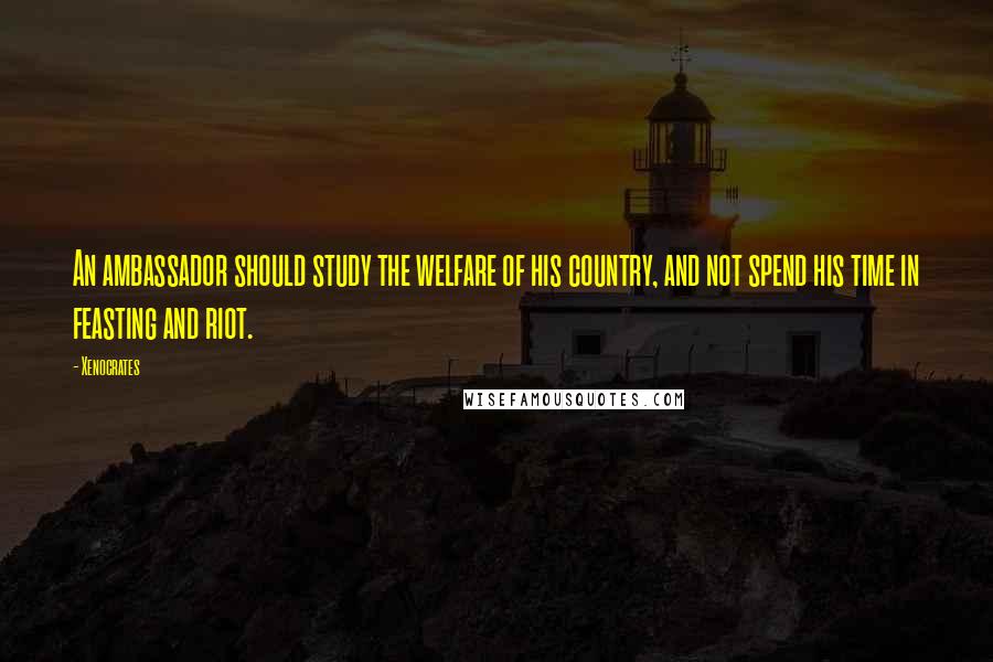 Xenocrates Quotes: An ambassador should study the welfare of his country, and not spend his time in feasting and riot.