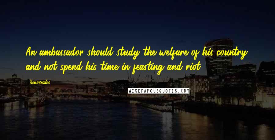 Xenocrates Quotes: An ambassador should study the welfare of his country, and not spend his time in feasting and riot.