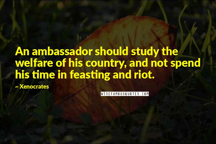 Xenocrates Quotes: An ambassador should study the welfare of his country, and not spend his time in feasting and riot.