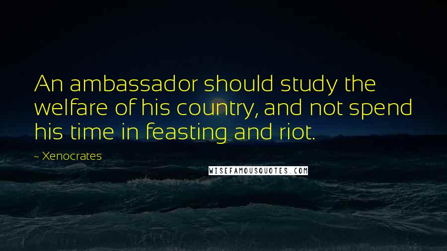 Xenocrates Quotes: An ambassador should study the welfare of his country, and not spend his time in feasting and riot.
