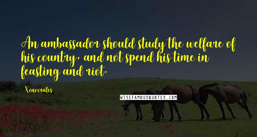 Xenocrates Quotes: An ambassador should study the welfare of his country, and not spend his time in feasting and riot.