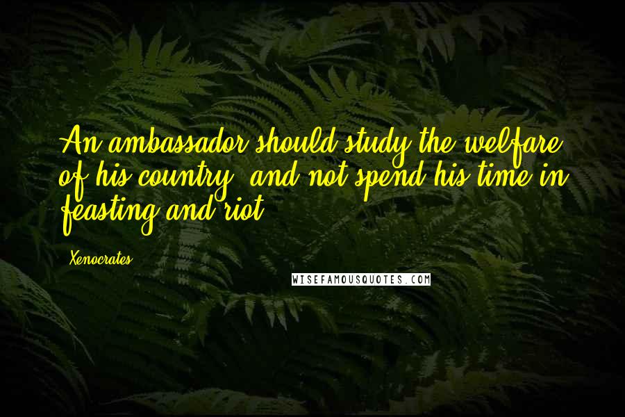 Xenocrates Quotes: An ambassador should study the welfare of his country, and not spend his time in feasting and riot.