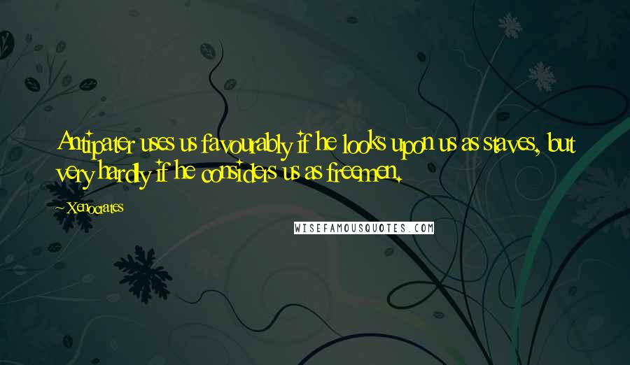 Xenocrates Quotes: Antipater uses us favourably if he looks upon us as staves, but very hardly if he considers us as freemen.