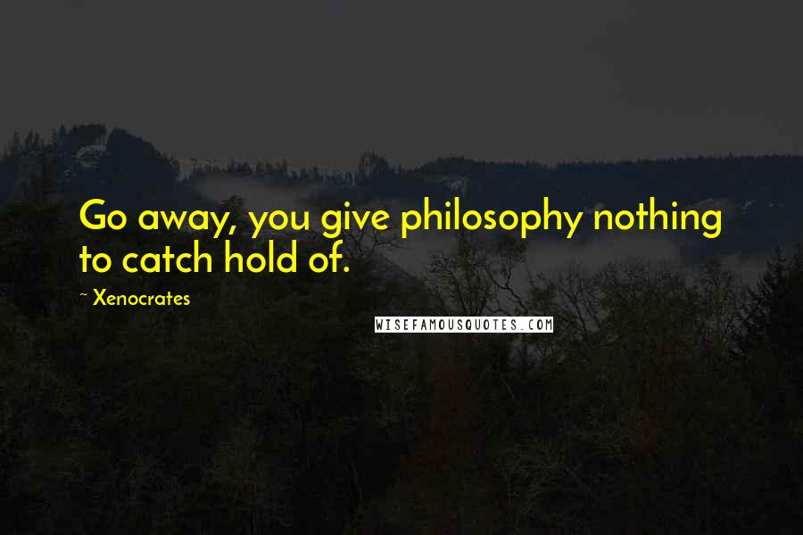 Xenocrates Quotes: Go away, you give philosophy nothing to catch hold of.