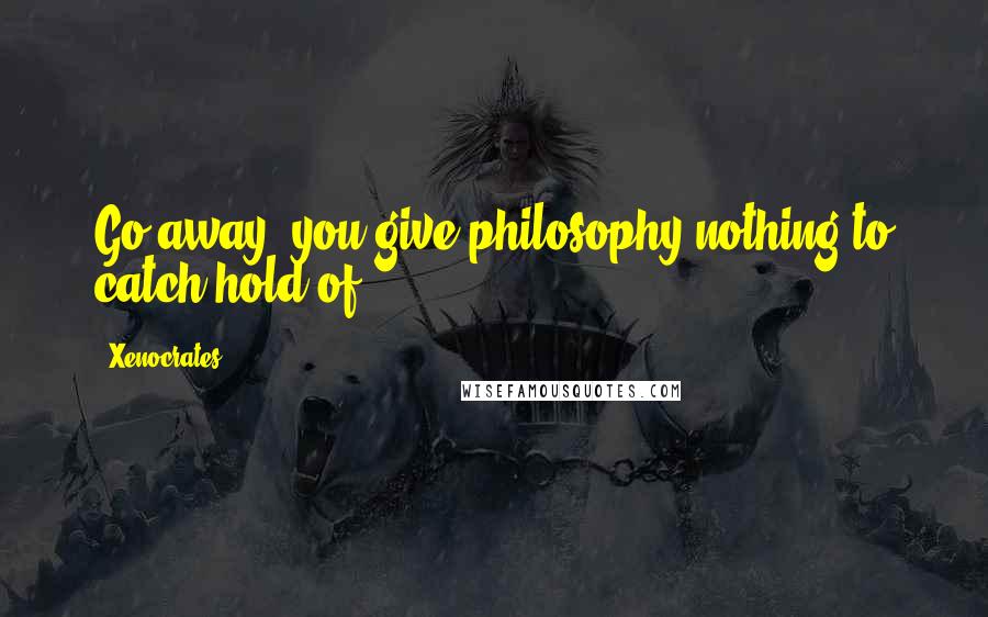 Xenocrates Quotes: Go away, you give philosophy nothing to catch hold of.