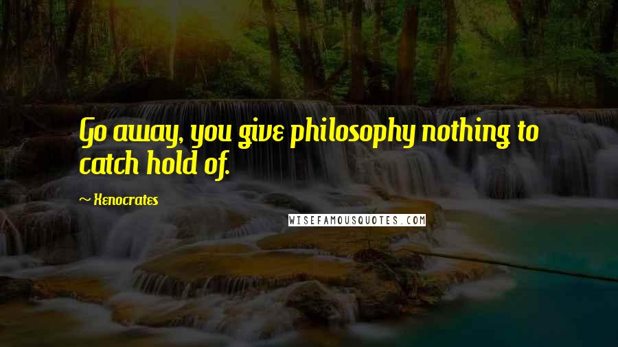 Xenocrates Quotes: Go away, you give philosophy nothing to catch hold of.