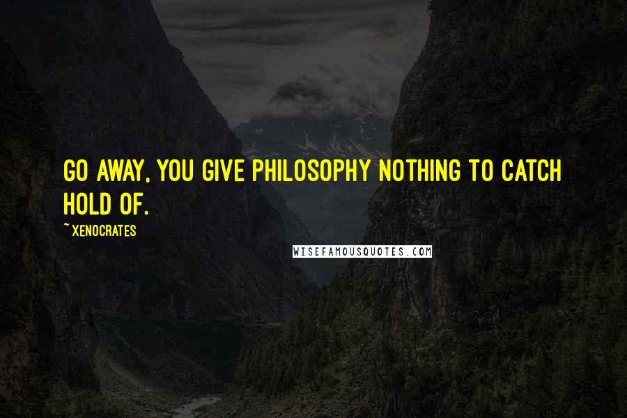 Xenocrates Quotes: Go away, you give philosophy nothing to catch hold of.