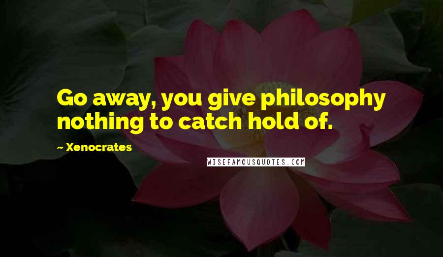 Xenocrates Quotes: Go away, you give philosophy nothing to catch hold of.