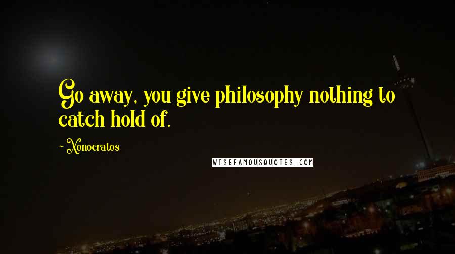 Xenocrates Quotes: Go away, you give philosophy nothing to catch hold of.