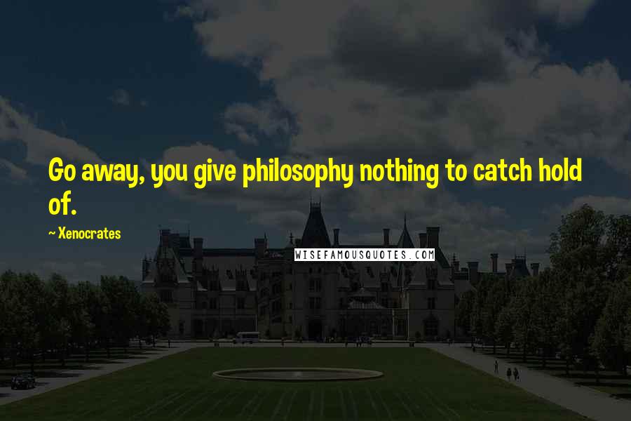 Xenocrates Quotes: Go away, you give philosophy nothing to catch hold of.