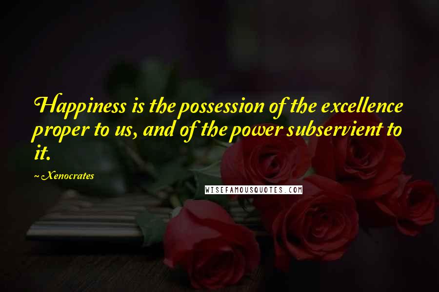 Xenocrates Quotes: Happiness is the possession of the excellence proper to us, and of the power subservient to it.
