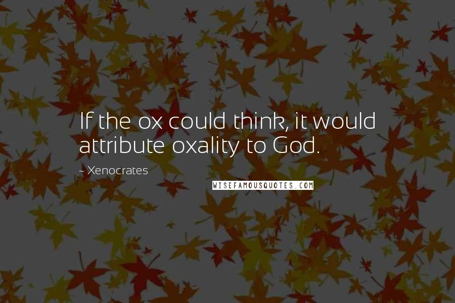 Xenocrates Quotes: If the ox could think, it would attribute oxality to God.