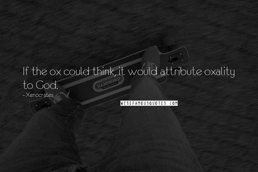 Xenocrates Quotes: If the ox could think, it would attribute oxality to God.