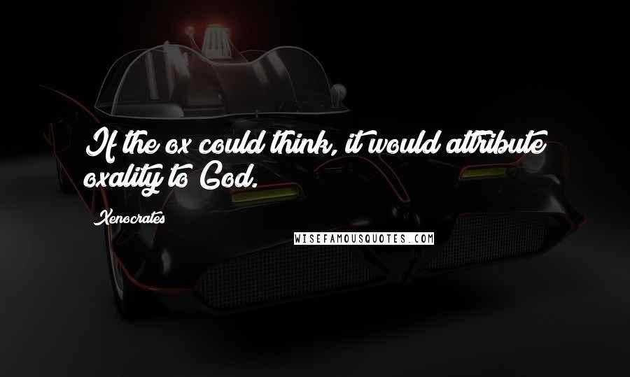 Xenocrates Quotes: If the ox could think, it would attribute oxality to God.